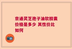 京通灵芝孢子油软胶囊价格是多少 其性价比如何