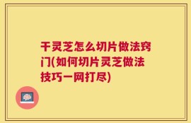 干灵芝怎么切片做法窍门(如何切片灵芝做法技巧一网打尽)