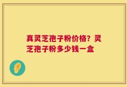 真灵芝孢子粉价格？灵芝孢子粉多少钱一盒