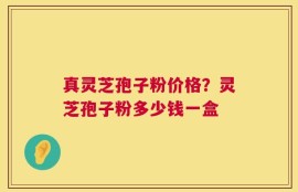 真灵芝孢子粉价格？灵芝孢子粉多少钱一盒
