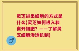 灵芝进出细胞的方式是什么(灵芝如何进入和离开细胞？——了解灵芝细胞渗透机制)