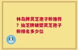 林岛牌灵芝孢子粉推荐？仙芝牌破壁灵芝孢子粉排名多少位