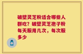 破壁灵芝粉适合哪些人群吃？破壁灵芝孢子粉每天服用几次，每次服多少