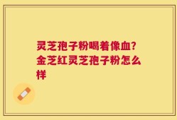 灵芝孢子粉喝着像血？金芝红灵芝孢子粉怎么样