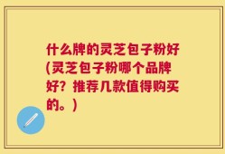 什么牌的灵芝包子粉好(灵芝包子粉哪个品牌好？推荐几款值得购买的。)