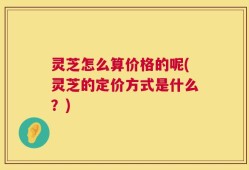 灵芝怎么算价格的呢(灵芝的定价方式是什么？)
