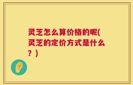 灵芝怎么算价格的呢(灵芝的定价方式是什么？)