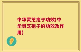 中华灵芝孢子功效(中华灵芝孢子的功效及作用)