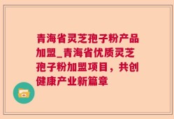 青海省灵芝孢子粉产品加盟_青海省优质灵芝孢子粉加盟项目，共创健康产业新篇章