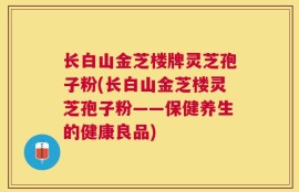 长白山金芝楼牌灵芝孢子粉(长白山金芝楼灵芝孢子粉——保健养生的健康良品)