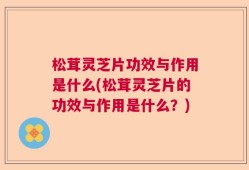 松茸灵芝片功效与作用是什么(松茸灵芝片的功效与作用是什么？)