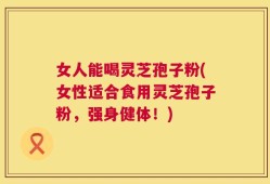 女人能喝灵芝孢子粉(女性适合食用灵芝孢子粉，强身健体！)