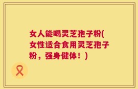 女人能喝灵芝孢子粉(女性适合食用灵芝孢子粉，强身健体！)