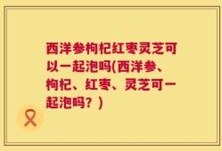 西洋参枸杞红枣灵芝可以一起泡吗(西洋参、枸杞、红枣、灵芝可一起泡吗？)