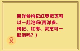 西洋参枸杞红枣灵芝可以一起泡吗(西洋参、枸杞、红枣、灵芝可一起泡吗？)