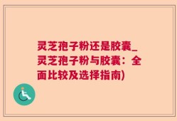 灵芝孢子粉还是胶囊_灵芝孢子粉与胶囊：全面比较及选择指南)