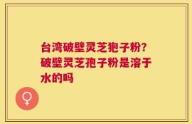 台湾破壁灵芝狍子粉？破壁灵芝孢子粉是溶于水的吗