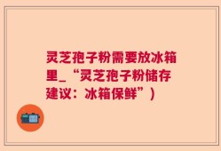 灵芝孢子粉需要放冰箱里_“灵芝孢子粉储存建议：冰箱保鲜”)