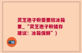 灵芝孢子粉需要放冰箱里_“灵芝孢子粉储存建议：冰箱保鲜”)