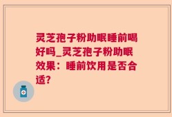 灵芝孢子粉助眠睡前喝好吗_灵芝孢子粉助眠效果：睡前饮用是否合适？