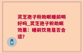 灵芝孢子粉助眠睡前喝好吗_灵芝孢子粉助眠效果：睡前饮用是否合适？