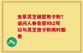 虫草灵芝破壁袍子粉？请问人参皂苷Rh2可以与灵芝孢子粉同时服用