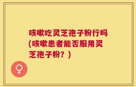 咳嗽吃灵芝孢子粉行吗(咳嗽患者能否服用灵芝孢子粉？)