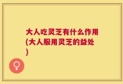 大人吃灵芝有什么作用(大人服用灵芝的益处)