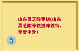 山东灵芝酸枣糕(山东灵芝酸枣糕滋味独特，享誉中外)