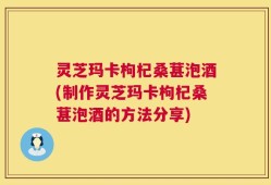 灵芝玛卡枸杞桑葚泡酒(制作灵芝玛卡枸杞桑葚泡酒的方法分享)