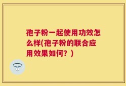 孢子粉一起使用功效怎么样(孢子粉的联合应用效果如何？)