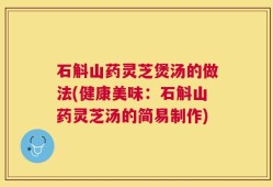 石斛山药灵芝煲汤的做法(健康美味：石斛山药灵芝汤的简易制作)