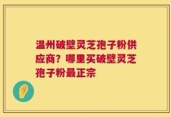 温州破壁灵芝孢子粉供应商？哪里买破壁灵芝孢子粉最正宗