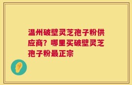 温州破壁灵芝孢子粉供应商？哪里买破壁灵芝孢子粉最正宗