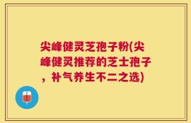 尖峰健灵芝孢子粉(尖峰健灵推荐的芝士孢子，补气养生不二之选)