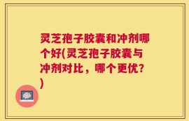 灵芝孢子胶囊和冲剂哪个好(灵芝孢子胶囊与冲剂对比，哪个更优？)