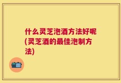 什么灵芝泡酒方法好呢(灵芝酒的最佳泡制方法)