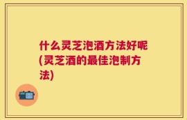 什么灵芝泡酒方法好呢(灵芝酒的最佳泡制方法)