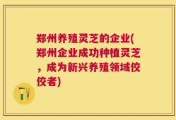 郑州养殖灵芝的企业(郑州企业成功种植灵芝，成为新兴养殖领域佼佼者)