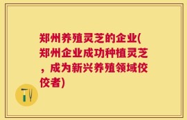 郑州养殖灵芝的企业(郑州企业成功种植灵芝，成为新兴养殖领域佼佼者)