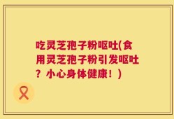 吃灵芝孢子粉呕吐(食用灵芝孢子粉引发呕吐？小心身体健康！)