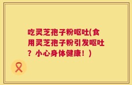 吃灵芝孢子粉呕吐(食用灵芝孢子粉引发呕吐？小心身体健康！)