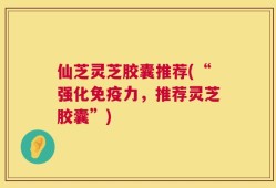 仙芝灵芝胶囊推荐(“强化免疫力，推荐灵芝胶囊”)