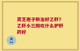 灵芝孢子粉治好乙肝？乙肝小三阳吃什么护肝药好
