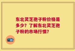 东北灵芝孢子粉价格是多少？了解东北灵芝孢子粉的市场行情？