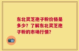 东北灵芝孢子粉价格是多少？了解东北灵芝孢子粉的市场行情？