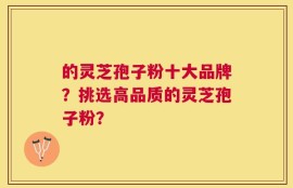 的灵芝孢子粉十大品牌？挑选高品质的灵芝孢子粉？