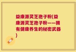 益康源灵芝孢子粉(益康源灵芝孢子粉——拥有健康养生的秘密武器)