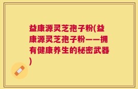 益康源灵芝孢子粉(益康源灵芝孢子粉——拥有健康养生的秘密武器)