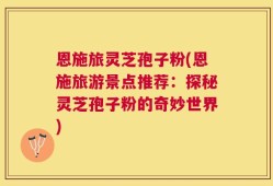 恩施旅灵芝孢子粉(恩施旅游景点推荐：探秘灵芝孢子粉的奇妙世界)